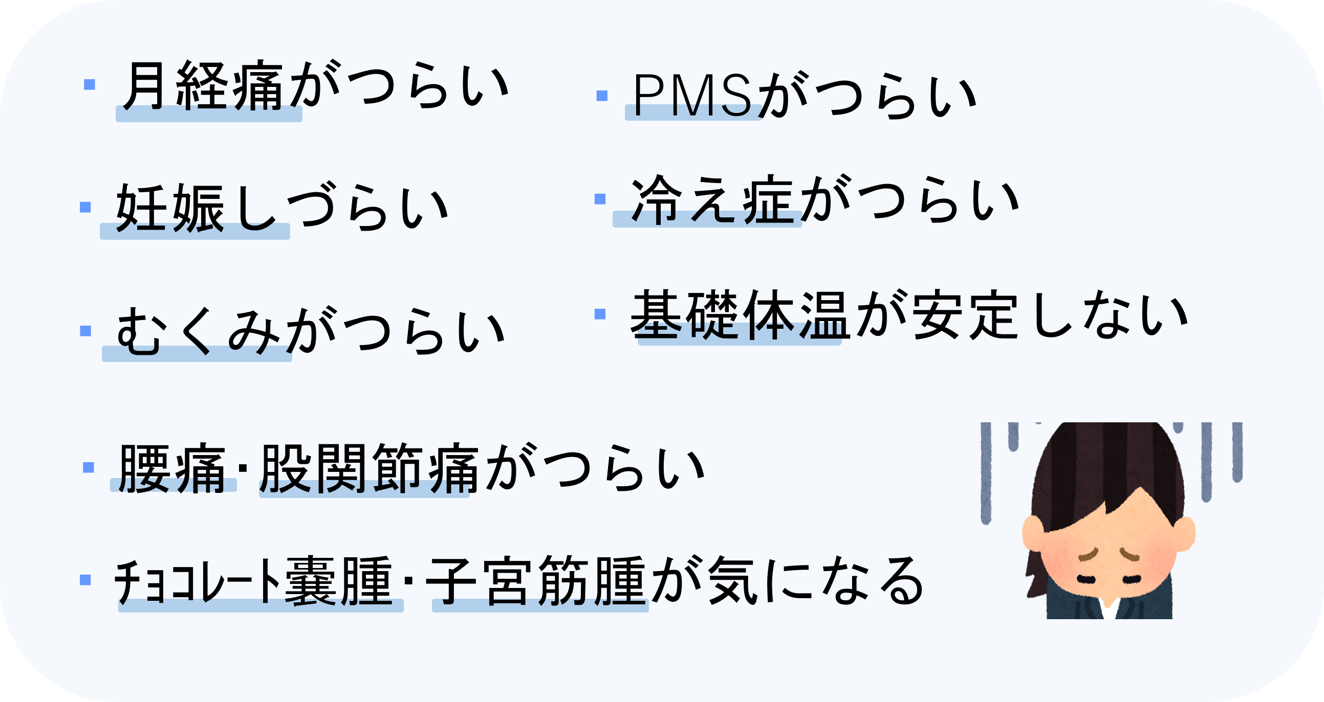 ・月経痛がつらい ・PMSがつらい・妊娠しづらい・冷え症がつらい・基礎体温が安定しない ・むくみがつらい ・腰痛･股関節痛がつらい ・ﾁｮｺﾚｰﾄ嚢腫･子宮筋腫が気になる