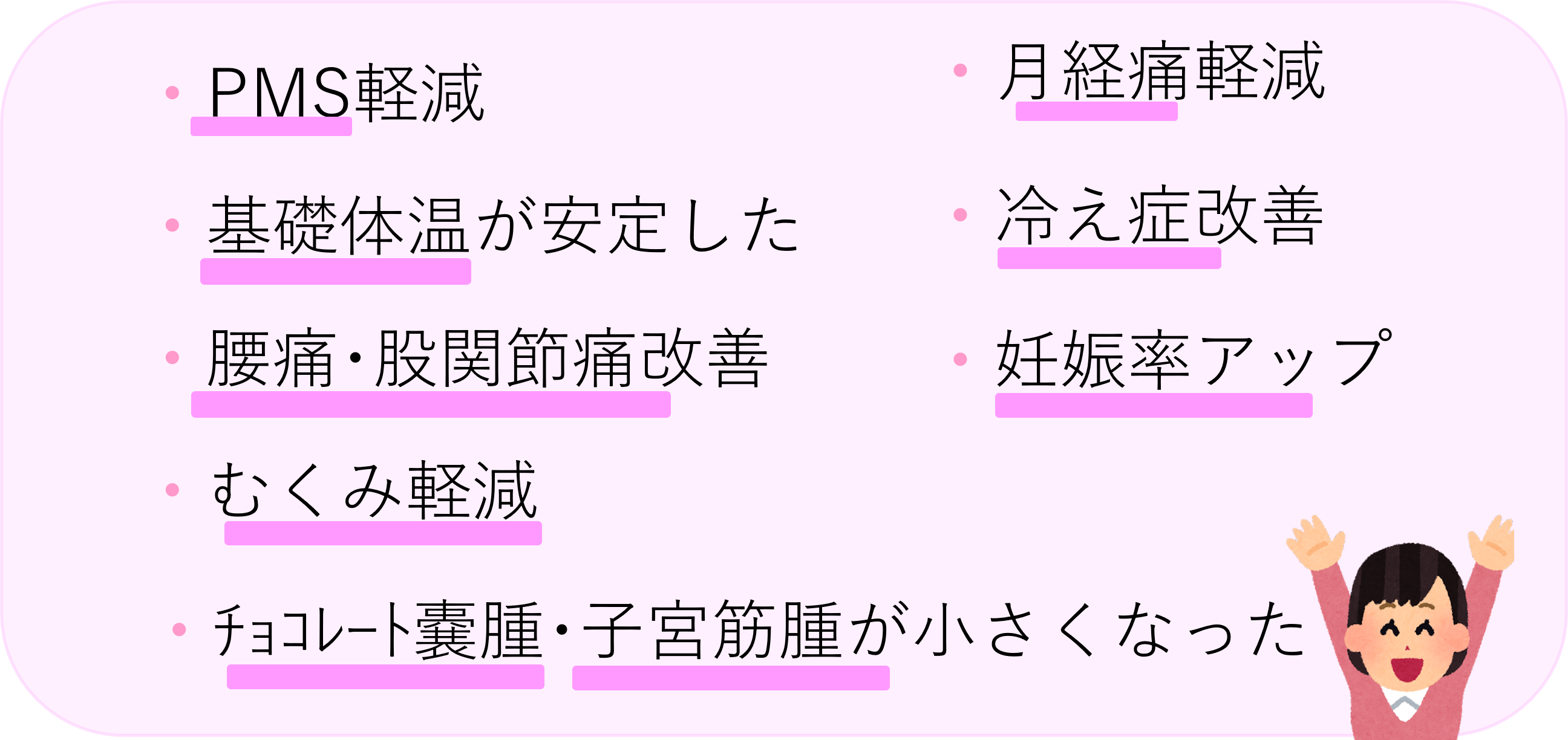 ・PMS軽減・月経痛軽減・ﾁｮｺﾚｰﾄ嚢腫･子宮筋腫が小さくなった・むくみ軽減・妊娠率アップ・腰痛･股関節痛改善・冷え症改善・基礎体温が安定した 