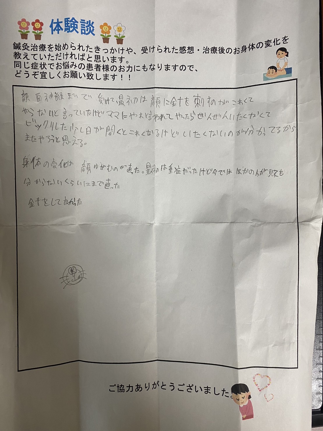 母の勧めで顔面神経麻痺の鍼灸治療をはじめました。 最初は、顔に鍼を刺すのが怖い為「鍼灸治療は、したくない」と拒んでいましたが、母の勧め通りに鍼灸治療を実際に受けて見ると「全然痛くない」と思い驚きました。 治療の日にちが空くと鍼治療が怖くなりますが、想像より痛くない事は分かっているので、また治療を頑張ろうと思えます。 身体の変化としては、顔面神経麻痺の症状である顔の歪みが治りました。 発症当初は症状が重症でしたが、今では他の人が見ても分からないくらいまで治りました。 鍼灸治療をしてよかったです。