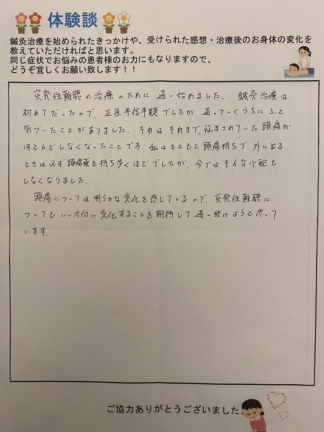 【頭痛薬を普段から持ち歩いてたのに、鍼灸でそんな心配も消えました】 突発性難聴の治療のために通い始めました。 鍼灸治療は、初めてだったので正直半信半疑でしたが、通っていくうちにふと気づいた事がありました。 それはそれまで、悩まされていた頭痛がほとんどなくなった事です。 私はもともと頭痛持ちで、外を出る時は、必ず頭痛薬を持ち歩くほどでしたが、今ではそんな心配もしなくなりました。 頭痛については明らかな変化を感じているので突発性難聴についてもいい方向に変化をすることを期待して通い続けようと思っています。