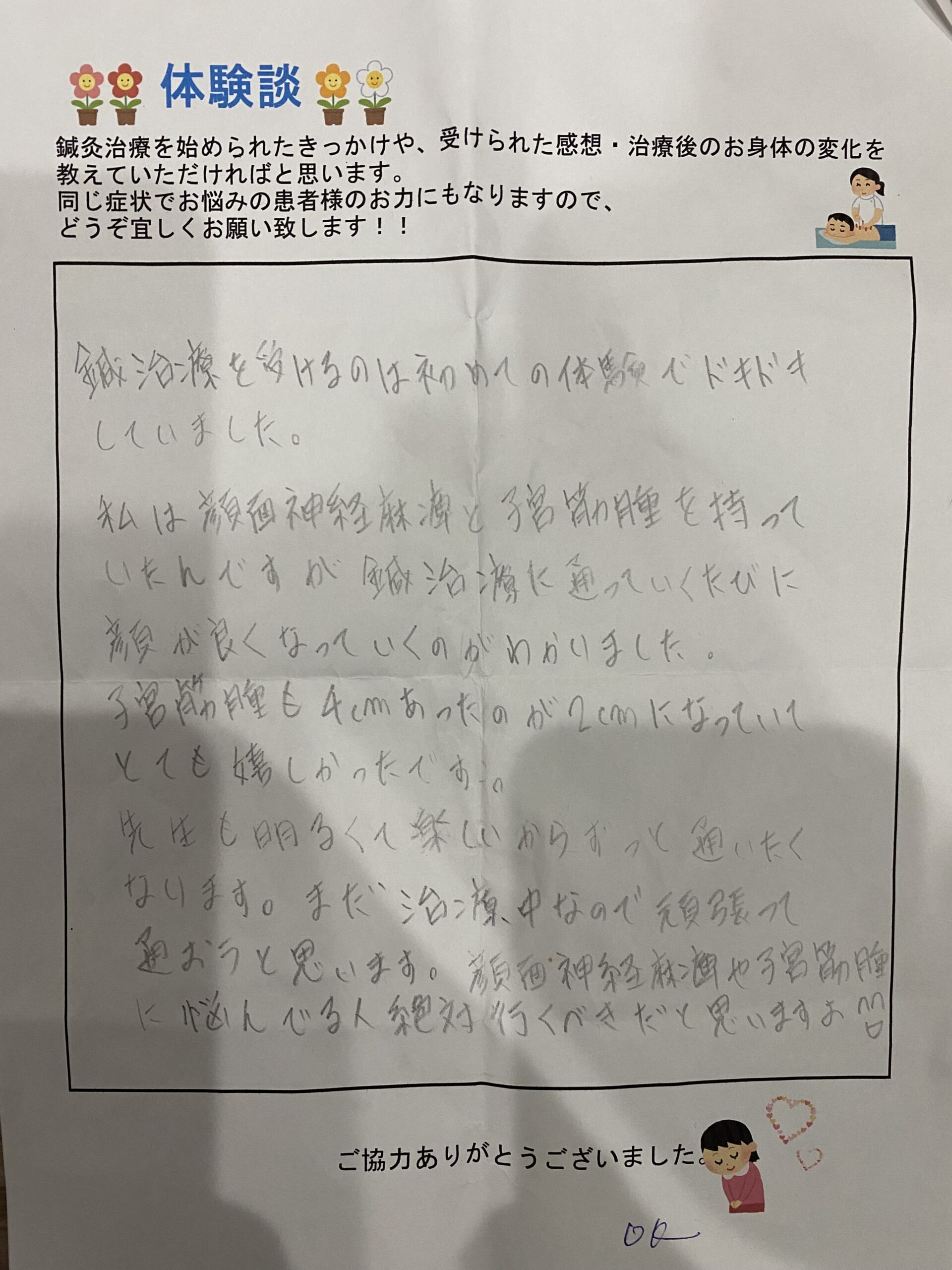 鍼灸治療を受けるのは初めての体験でドキドキしていました。私は顔面神経麻痺と子宮筋腫を持っていたんですが鍼灸治療を通って行くたびに顔が良くなっていくのがわかりました。子宮筋腫も４㎝あったのが2㎝になってとても嬉しかったです。先生も明るく楽しいからずっと通いたくなります。まだ治療中なので頑張って通おうと思います。顔面神経麻痺や子宮筋腫に悩んでる人絶対行くべきだと思います。