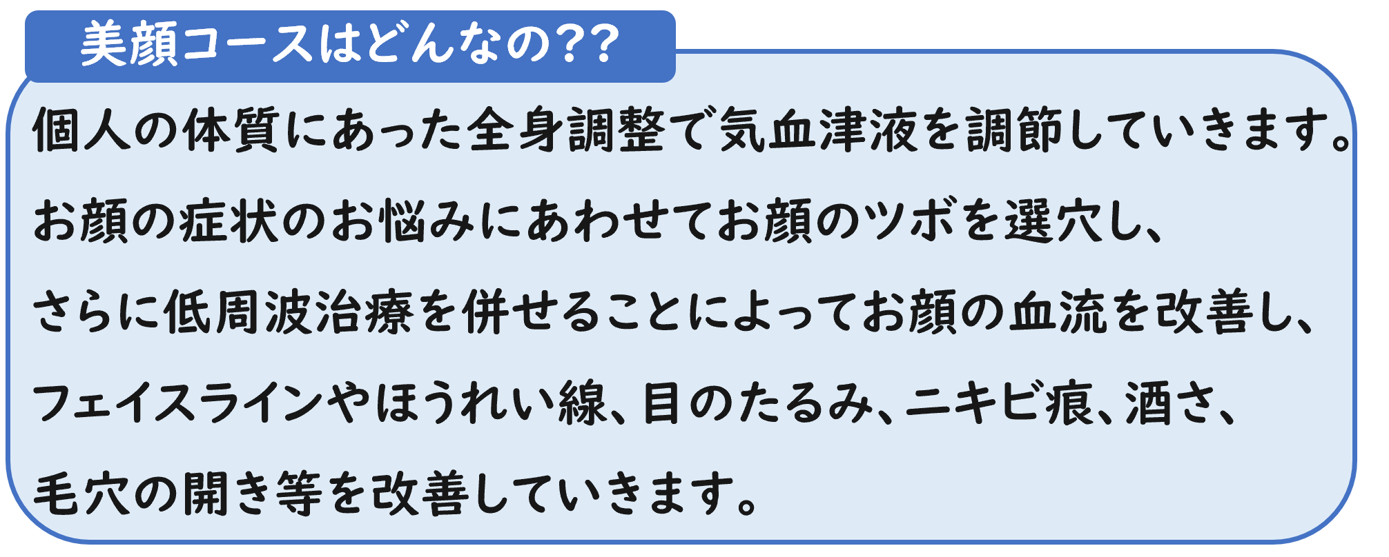 美顔コースはどんなの?? 個人の体質にあった全身調整で気血津液を調節していきます。お顔の症状のお悩みにあわせてお顔のツボを選穴し、 さらに低周波治療を併せることによってお顔の血流を改善し、フェイスラインやほうれい線、目のたるみ、ニキビ痕、酒さ、 毛穴の開き等を改善していきます。 