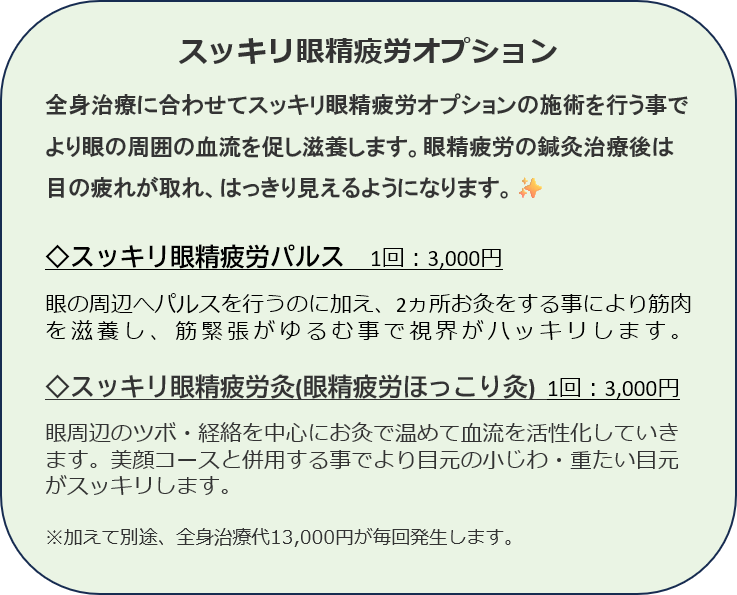 スッキリ眼精疲労オプション
全身治療に合わせてスッキリ眼精疲労オプションの施術を行う事でより眼の周囲の血流を促し滋養します。眼精疲労の鍼灸治療後は目の疲れが取れ、はっきり見えるようになります。✨

◇スッキリ眼精疲労パルス　1回：3,000円

眼の周辺へパルスを行うのに加え、2ヵ所お灸をする事により筋肉を滋養し、筋緊張がゆるむ事で視界がハッキリします。　　

◇スッキリ眼精疲労灸(眼精疲労ほっこり灸)  1回：3,000円

眼周辺のツボ・経絡を中心にお灸で温めて血流を活性化していきます。美顔コースと併用する事でより目元の小じわ・重たい目元がスッキリします。

※加えて別途、全身治療代13,000円が毎回発生します。 
