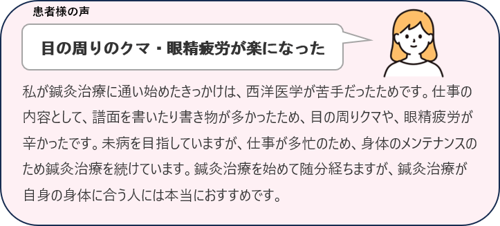 レビュー目の周りのクマ・眼精疲労が楽になった
私が鍼灸治療に通い始めたきっかけは、西洋医学が苦手だったためです。仕事の内容として、譜面を書いたり書き物が多かったため、目の周りクマや、眼精疲労が辛かったです。未病を目指していますが、仕事が多忙のため、身体のメンテナンスのため鍼灸治療を続けています。鍼灸治療を始めて随分経ちますが、鍼灸治療が自身の身体に合う人には本当におすすめです。
