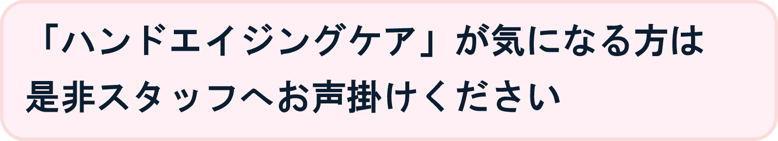 「ハンドエイジングケア」が気になる方は
是非スタッフへお声掛けください