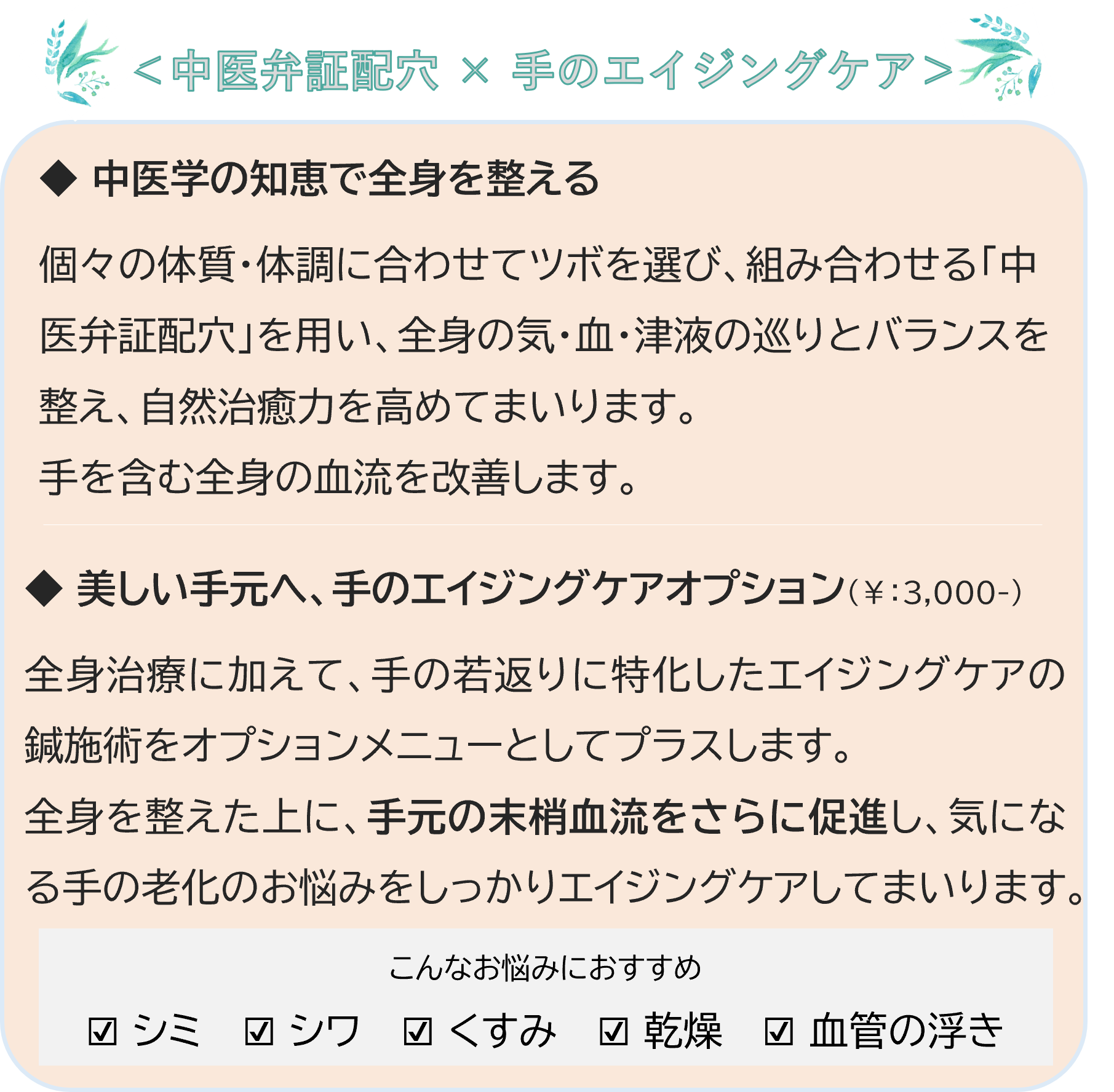 🌿内側から整え、手元まで美しく🌿
＜中医弁証配穴 × 手のエイジングケア＞
◆ 中医学の知恵で全身を整える
個々の体質・体調に合わせてツボを選び、組み合わせる「中医弁証配穴」を用い、全身の気・血・津液の巡りとバランスを整え、自然治癒力を高めてまいります。手を含む全身の血流を改善します。
◆ 美しい手元へ、手のエイジングケアオプション（￥：3,000-）
全身治療に加えて、手の若返りに特化したエイジングケアの鍼施術をオプションメニューとしてプラスします。
全身を整えた上に、手元の末梢血流をさらに促進し、気になる手の老化のお悩みをしっかりエイジングケアしてまいります。
こんなお悩みにおすすめ：☑ シミ ☑ シワ ☑ くすみ ☑ 乾燥 ☑ 血管の浮き
